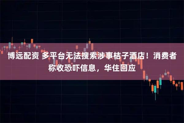 博远配资 多平台无法搜索涉事桔子酒店！消费者称收恐吓信息，华住回应