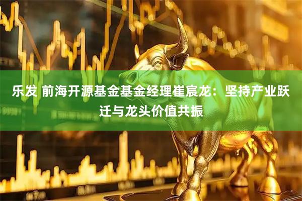 乐发 前海开源基金基金经理崔宸龙：坚持产业跃迁与龙头价值共振