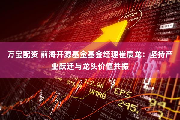 万宝配资 前海开源基金基金经理崔宸龙：坚持产业跃迁与龙头价值共振