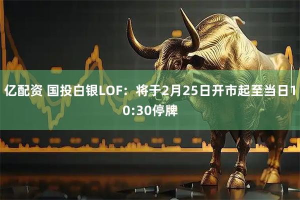 亿配资 国投白银LOF：将于2月25日开市起至当日10:30停牌