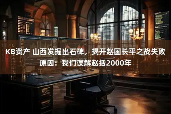 KB资产 山西发掘出石碑，揭开赵国长平之战失败原因：我们误解赵括2000年