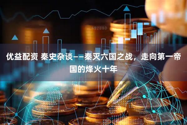 优益配资 秦史杂谈——秦灭六国之战，走向第一帝国的烽火十年