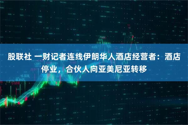 股联社 一财记者连线伊朗华人酒店经营者：酒店停业，合伙人向亚美尼亚转移