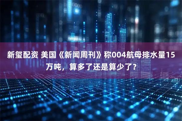 新玺配资 美国《新闻周刊》称004航母排水量15万吨，算多了还是算少了？