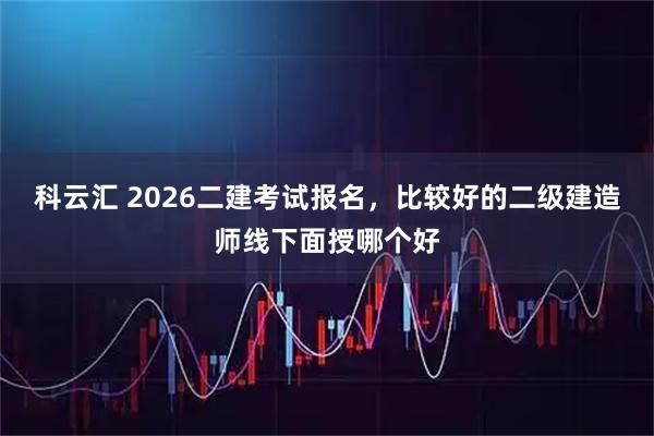 科云汇 2026二建考试报名，比较好的二级建造师线下面授哪个好