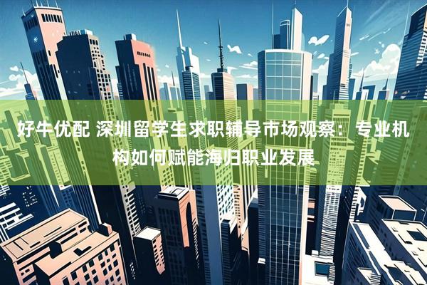 好牛优配 深圳留学生求职辅导市场观察：专业机构如何赋能海归职业发展