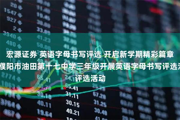 宏源证券 英语字母书写评选 开启新学期精彩篇章——濮阳市油田第十七中学三年级开展英语字母书写评选活动