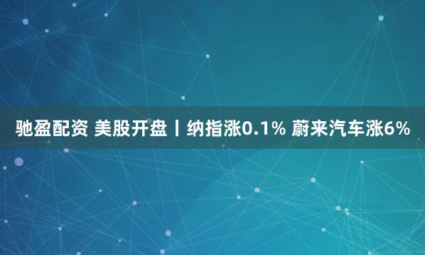 驰盈配资 美股开盘丨纳指涨0.1% 蔚来汽车涨6%