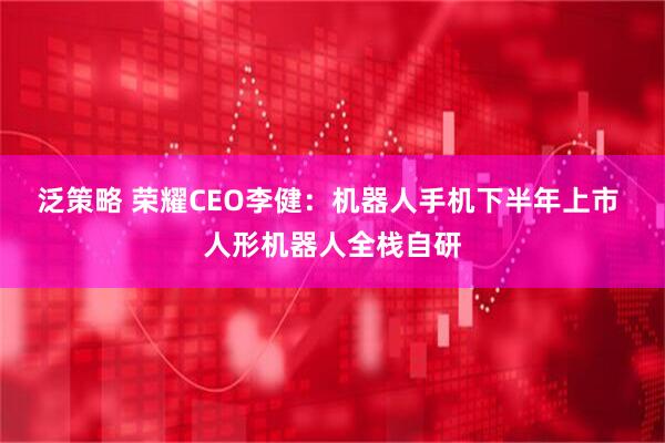 泛策略 荣耀CEO李健：机器人手机下半年上市 人形机器人全栈自研