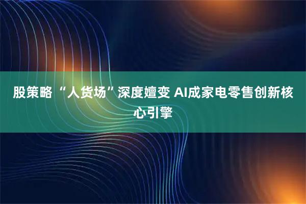 股策略 “人货场”深度嬗变 AI成家电零售创新核心引擎