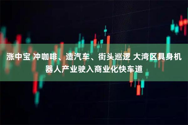 涨中宝 冲咖啡、造汽车、街头巡逻 大湾区具身机器人产业驶入商业化快车道