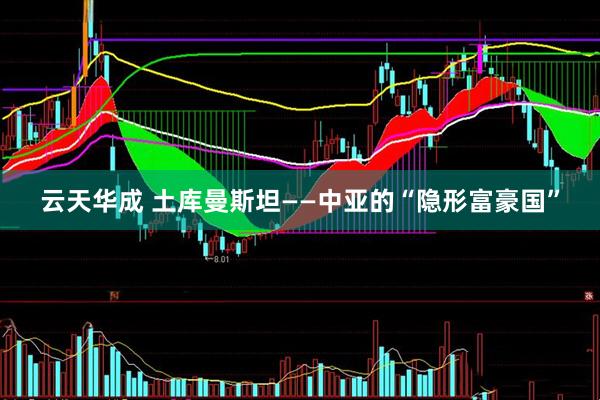 云天华成 土库曼斯坦——中亚的“隐形富豪国”