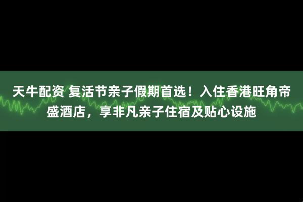 天牛配资 复活节亲子假期首选！入住香港旺角帝盛酒店，享非凡亲子住宿及贴心设施