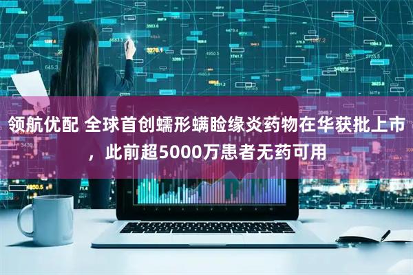 领航优配 全球首创蠕形螨睑缘炎药物在华获批上市，此前超5000万患者无药可用