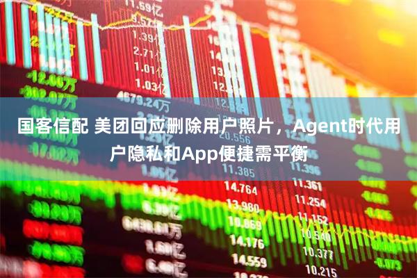 国客信配 美团回应删除用户照片，Agent时代用户隐私和App便捷需平衡