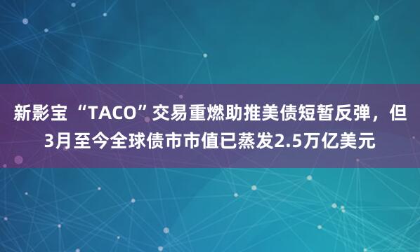 新影宝 “TACO”交易重燃助推美债短暂反弹，但3月至今全球债市市值已蒸发2.5万亿美元