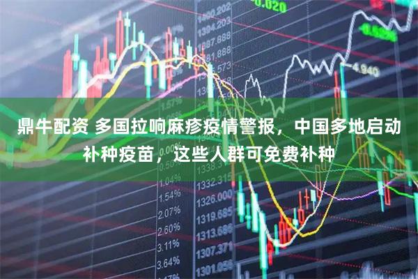 鼎牛配资 多国拉响麻疹疫情警报，中国多地启动补种疫苗，这些人群可免费补种