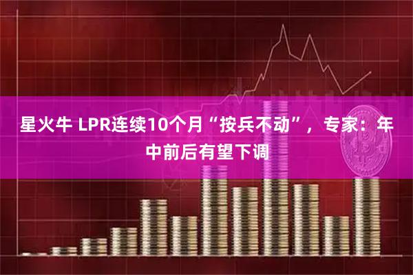 星火牛 LPR连续10个月“按兵不动”,专家:年中前后有望下调