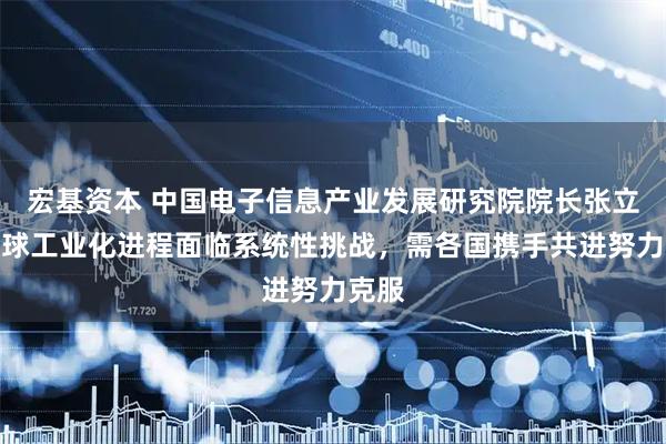 宏基资本 中国电子信息产业发展研究院院长张立：全球工业化进程面临系统性挑战，需各国携手共进努力克服