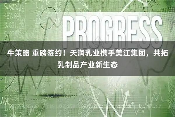 牛策略 重磅签约！天润乳业携手美江集团，共拓乳制品产业新生态
