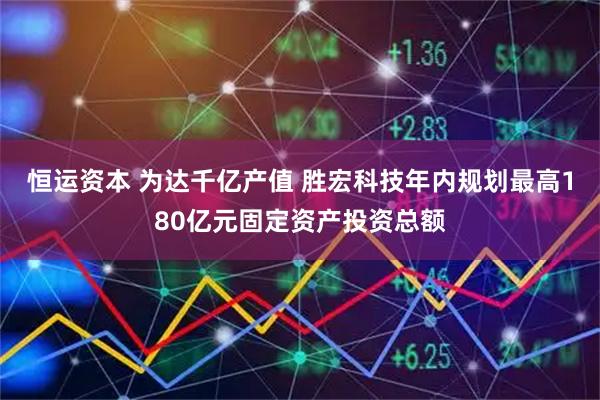 恒运资本 为达千亿产值 胜宏科技年内规划最高180亿元固定资产投资总额