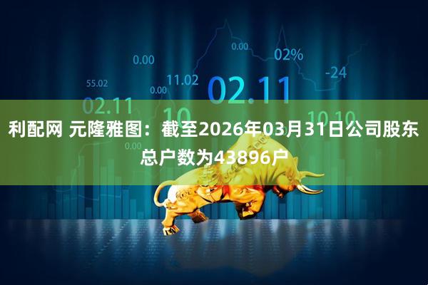 利配网 元隆雅图：截至2026年03月31日公司股东总户数为43896户