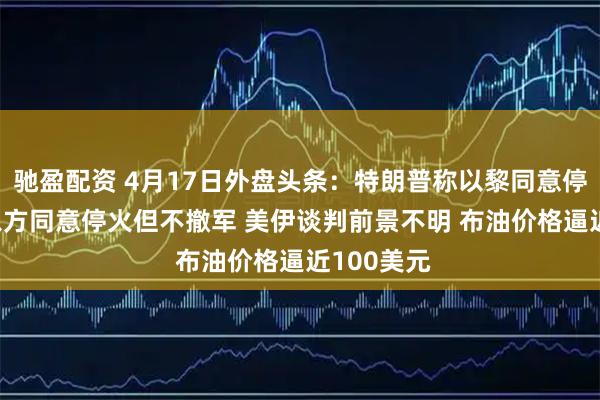 驰盈配资 4月17日外盘头条：特朗普称以黎同意停火10天 以方同意停火但不撤军 美伊谈判前景不明 布油价格逼近100美元