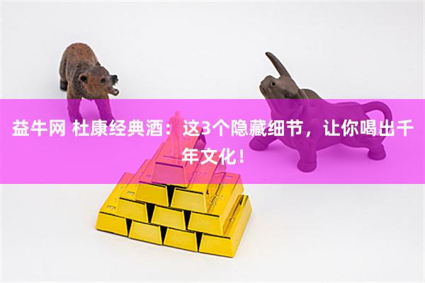 益牛网 杜康经典酒：这3个隐藏细节，让你喝出千年文化！