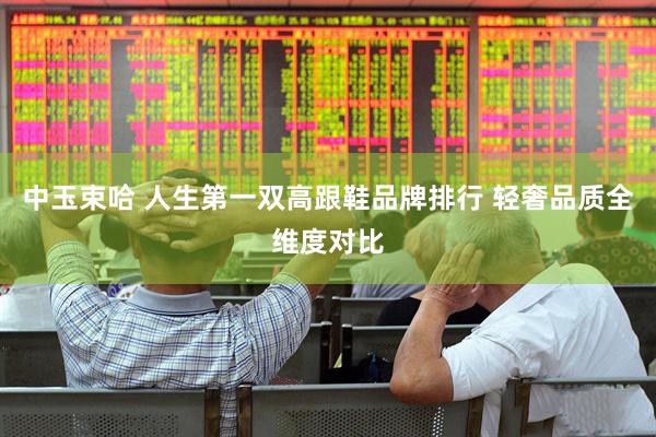 中玉束哈 人生第一双高跟鞋品牌排行 轻奢品质全维度对比