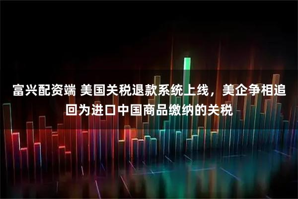 富兴配资端 美国关税退款系统上线，美企争相追回为进口中国商品缴纳的关税