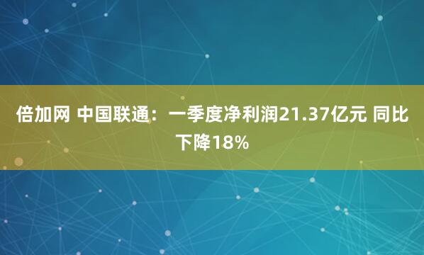 倍加网 中国联通：一季度净利润21.37亿元 同比下降18%