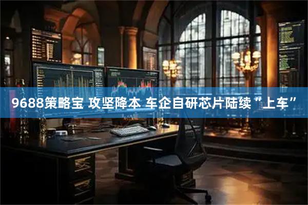 9688策略宝 攻坚降本 车企自研芯片陆续“上车”