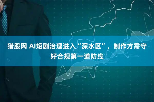 猎股网 AI短剧治理进入“深水区”，制作方需守好合规第一道防线