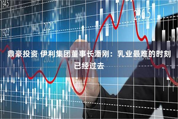 鼎豪投资 伊利集团董事长潘刚：乳业最难的时刻已经过去