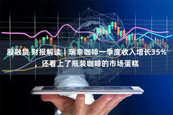 股融贷 财报解读｜瑞幸咖啡一季度收入增长35%，还看上了瓶装咖啡的市场蛋糕