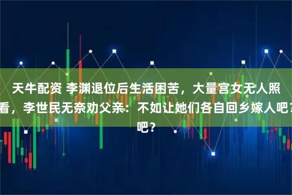 天牛配资 李渊退位后生活困苦，大量宫女无人照看，李世民无奈劝父亲：不如让她们各自回乡嫁人吧？