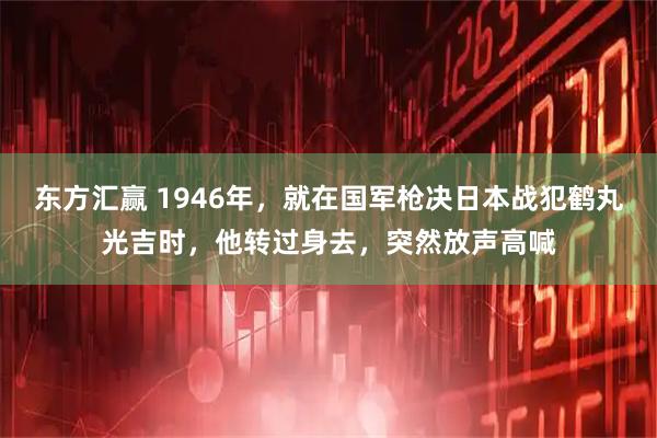 东方汇赢 1946年，就在国军枪决日本战犯鹤丸光吉时，他转过身去，突然放声高喊