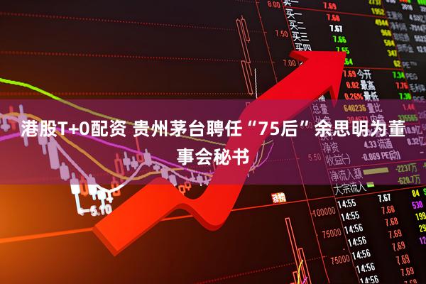 港股T+0配资 贵州茅台聘任“75后”余思明为董事会秘书