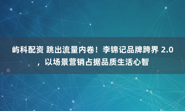 屿科配资 跳出流量内卷！李锦记品牌跨界 2.0，以场景营销占据品质生活心智