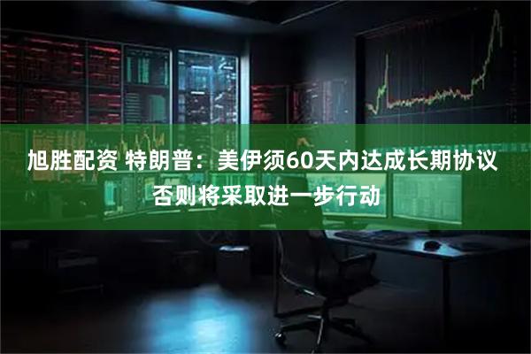 旭胜配资 特朗普：美伊须60天内达成长期协议 否则将采取进一步行动