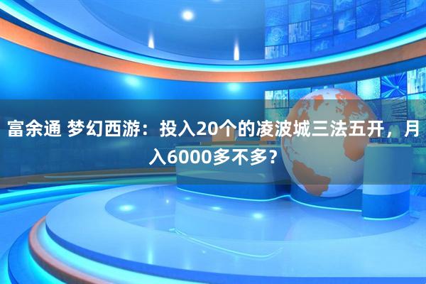 富余通 梦幻西游：投入20个的凌波城三法五开，月入6000多不多？