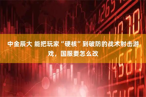 中金辰大 能把玩家“硬核”到破防的战术射击游戏，国服要怎么改