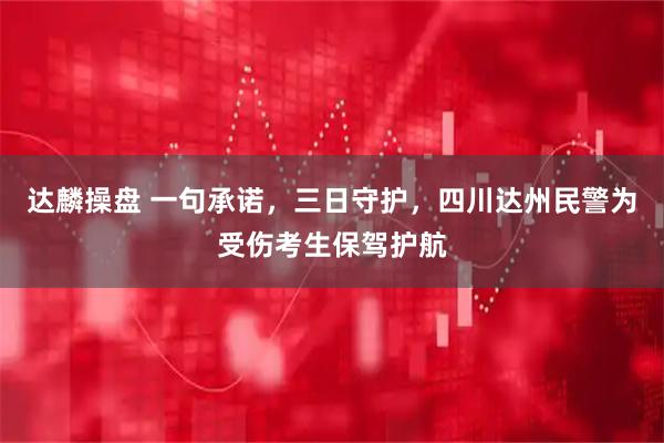 达麟操盘 一句承诺，三日守护，四川达州民警为受伤考生保驾护航