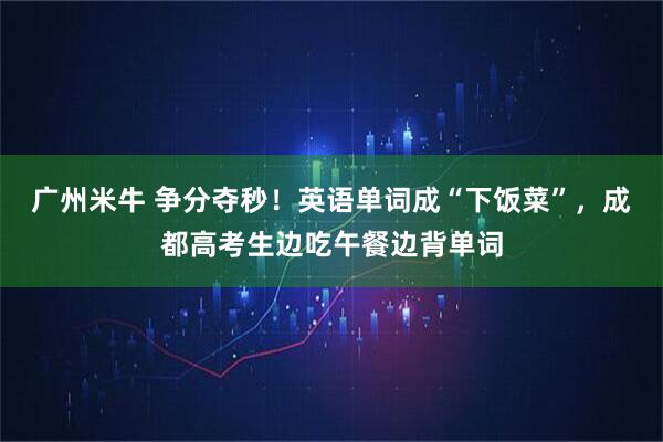 广州米牛 争分夺秒!英语单词成“下饭菜”,成都高考生边吃午餐边背单词