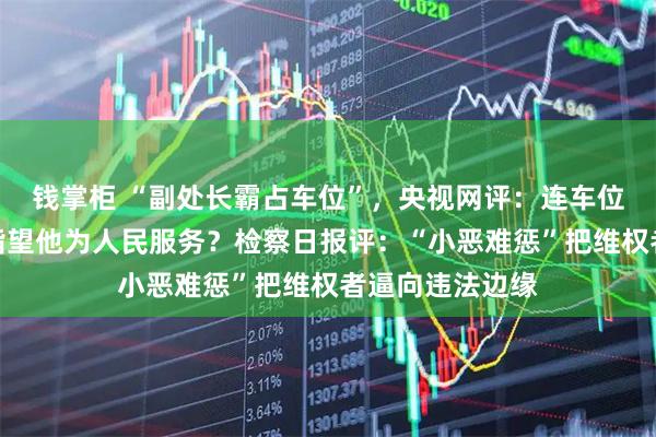 钱掌柜 “副处长霸占车位”,央视网评:连车位都霸占,你还指望他为人民服务?检察日报评:“小恶难惩”把维权者逼向违法边缘
