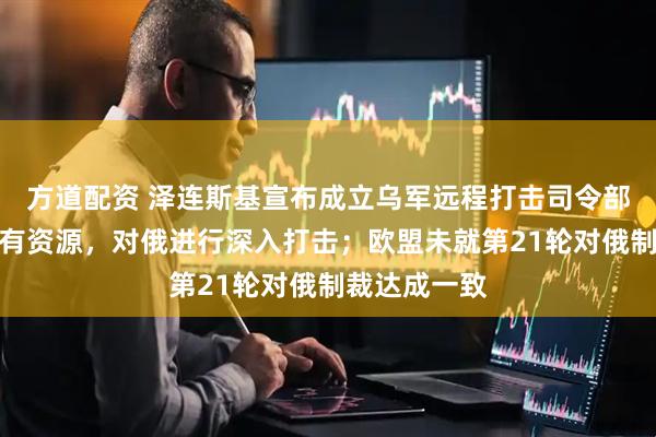 方道配资 泽连斯基宣布成立乌军远程打击司令部:将集中现有资源,对俄进行深入打击;欧盟未就第21轮对俄制裁达成一致