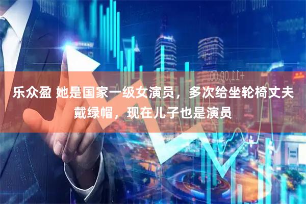 乐众盈 她是国家一级女演员,多次给坐轮椅丈夫戴绿帽,现在儿子也是演员