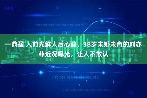 一鼎盈 人前光鲜人后心酸，38岁未婚未育的刘亦菲近况曝光，让人不敢认