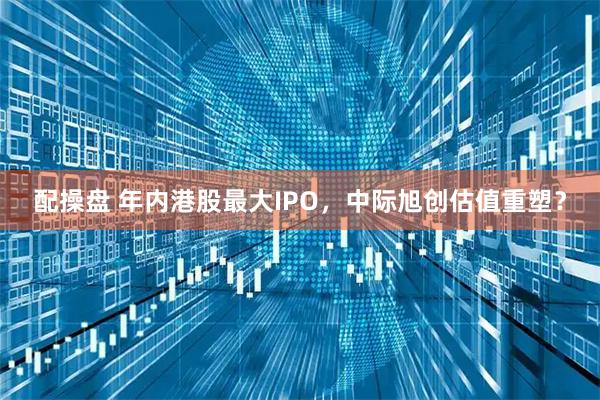 配操盘 年内港股最大IPO，中际旭创估值重塑？