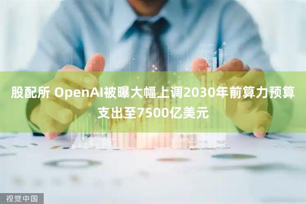 股配所 OpenAI被曝大幅上调2030年前算力预算支出至7500亿美元